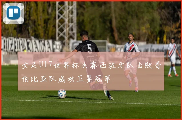 女足U17世界杯决赛西班牙队击败哥伦比亚队成功卫冕冠军