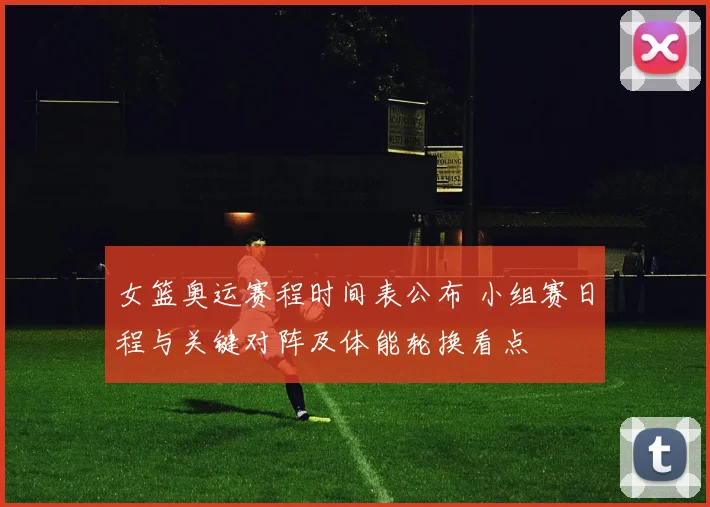 女篮奥运赛程时间表公布 小组赛日程与关键对阵及体能轮换看点