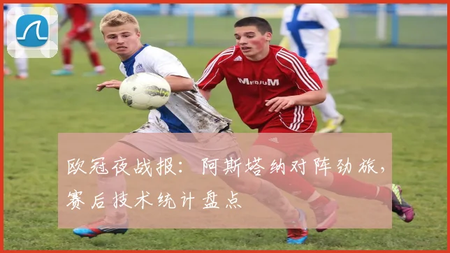 欧冠夜战报：阿斯塔纳对阵劲旅，赛后技术统计盘点