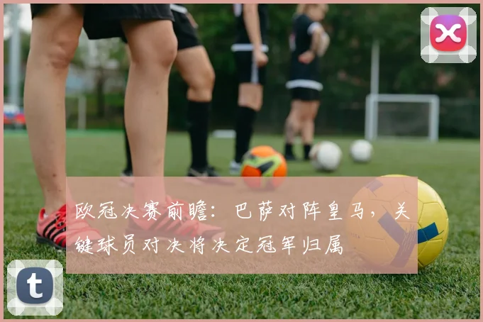 欧冠决赛前瞻：巴萨对阵皇马，关键球员对决将决定冠军归属