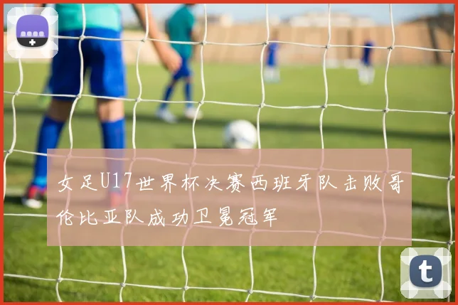 女足U17世界杯决赛西班牙队击败哥伦比亚队成功卫冕冠军