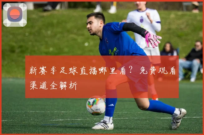 新赛季足球直播哪里看?免费观看渠道全解析