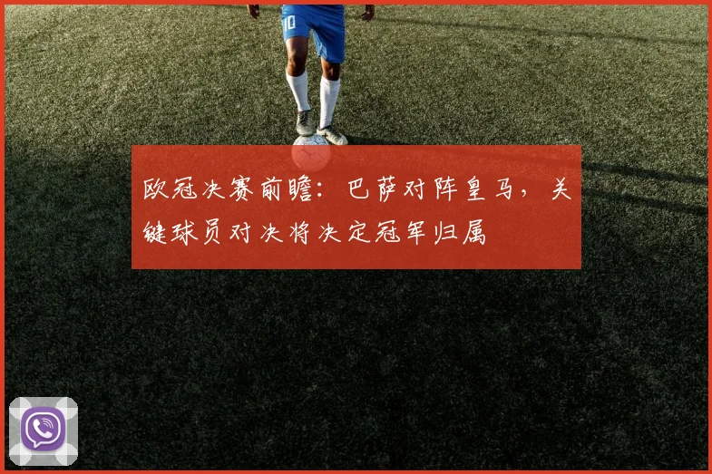 欧冠决赛前瞻：巴萨对阵皇马，关键球员对决将决定冠军归属