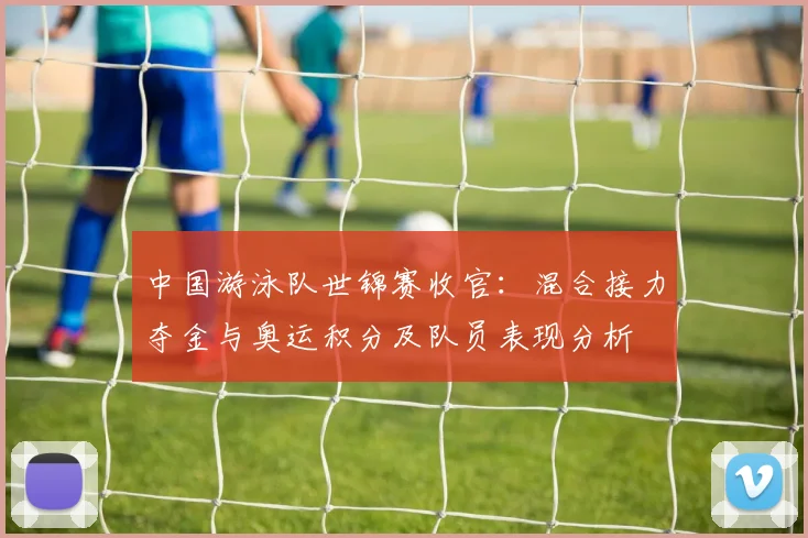 中国游泳队世锦赛收官：混合接力夺金与奥运积分及队员表现分析