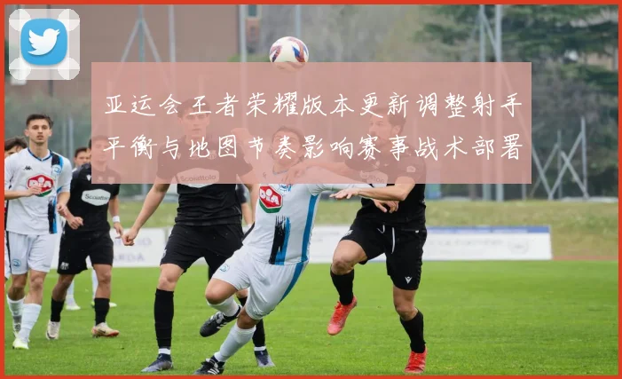 亚运会王者荣耀版本更新调整射手平衡与地图节奏影响赛事战术部署