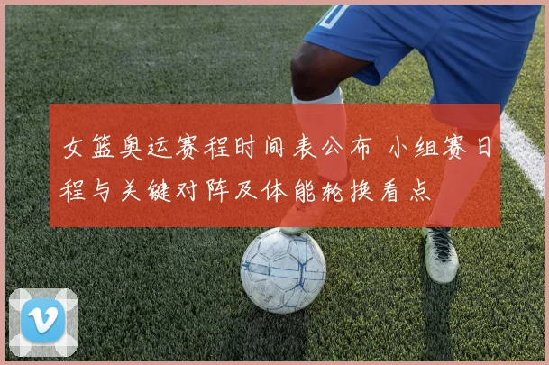 女篮奥运赛程时间表公布 小组赛日程与关键对阵及体能轮换看点