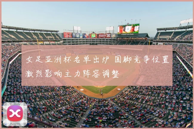 女足亚洲杯名单出炉 国脚竞争位置激烈影响主力阵容调整