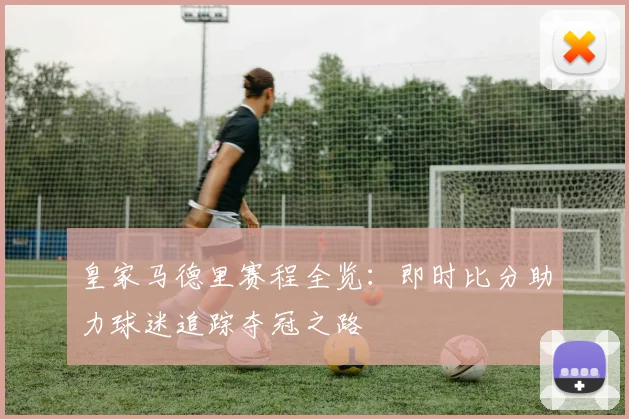 皇家马德里赛程全览：即时比分助力球迷追踪夺冠之路